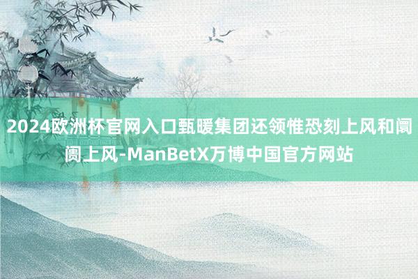 2024欧洲杯官网入口甄暖集团还领惟恐刻上风和阛阓上风-ManBetX万博中国官方网站