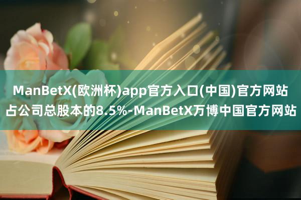 ManBetX(欧洲杯)app官方入口(中国)官方网站占公司总股本的8.5%-ManBetX万博中国官方网站