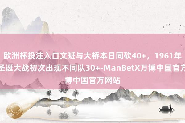 欧洲杯投注入口文班与大桥本日同砍40+，1961年以来圣诞大战初次出现不同队30+-ManBetX万博中国官方网站