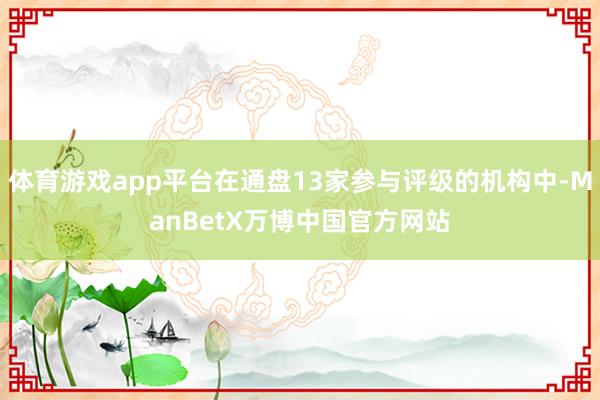 体育游戏app平台在通盘13家参与评级的机构中-ManBetX万博中国官方网站