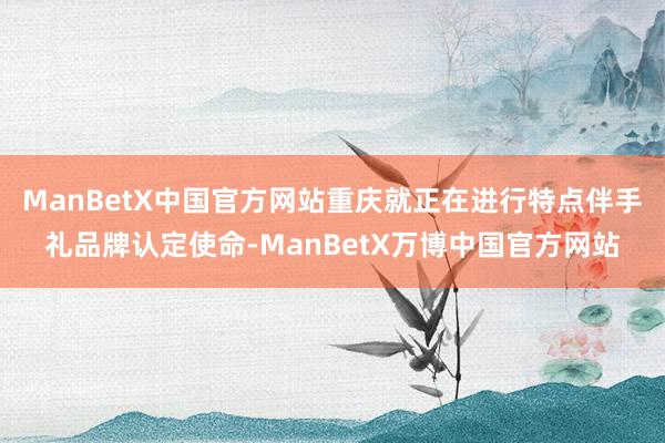 ManBetX中国官方网站重庆就正在进行特点伴手礼品牌认定使命-ManBetX万博中国官方网站