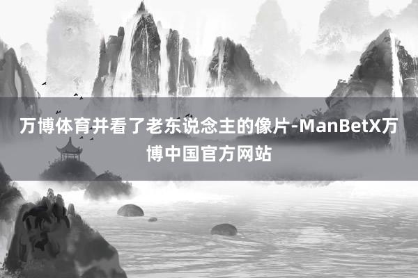 万博体育并看了老东说念主的像片-ManBetX万博中国官方网站