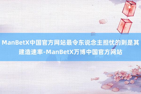 ManBetX中国官方网站最令东说念主担忧的则是其建造速率-ManBetX万博中国官方网站