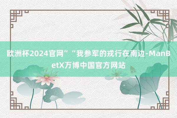 欧洲杯2024官网”“我参军的戎行在南边-ManBetX万博中国官方网站