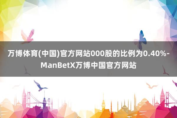 万博体育(中国)官方网站000股的比例为0.40%-ManBetX万博中国官方网站