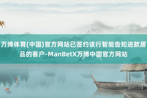 万博体育(中国)官方网站已签约该行智能告知进款居品的客户-ManBetX万博中国官方网站