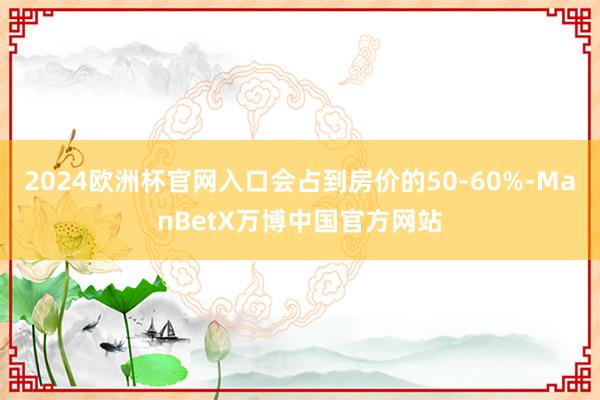 2024欧洲杯官网入口会占到房价的50-60%-ManBetX万博中国官方网站