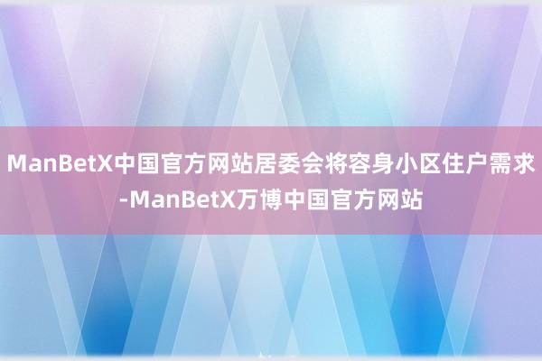 ManBetX中国官方网站居委会将容身小区住户需求-ManBetX万博中国官方网站