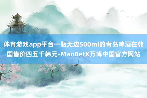 体育游戏app平台一瓶无边500ml的青岛啤酒在韩国售价四五千韩元-ManBetX万博中国官方网站