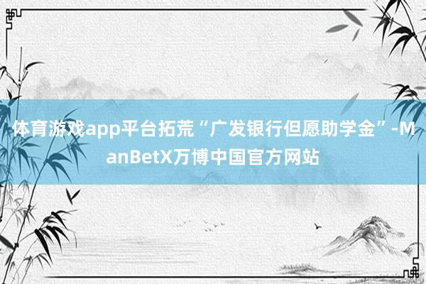 体育游戏app平台拓荒“广发银行但愿助学金”-ManBetX万博中国官方网站