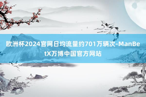 欧洲杯2024官网日均流量约701万辆次-ManBetX万博中国官方网站