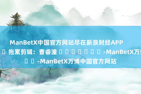 ManBetX中国官方网站尽在新浪财经APP            						拖累剪辑：曹睿潼 							-ManBetX万博中国官方网站