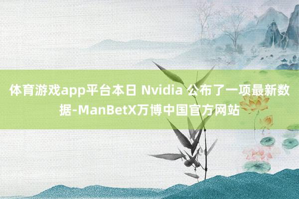 体育游戏app平台本日 Nvidia 公布了一项最新数据-ManBetX万博中国官方网站