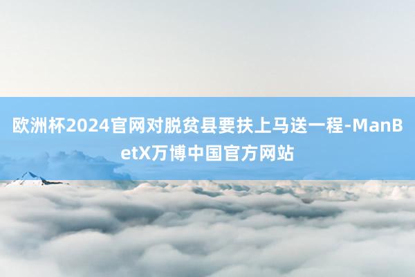 欧洲杯2024官网对脱贫县要扶上马送一程-ManBetX万博中国官方网站