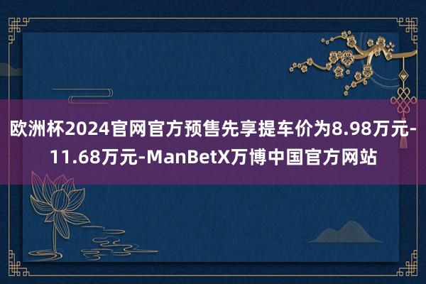 欧洲杯2024官网官方预售先享提车价为8.98万元-11.68万元-ManBetX万博中国官方网站