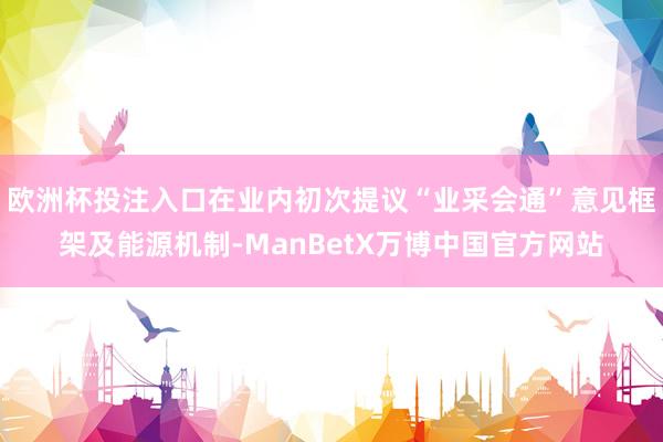 欧洲杯投注入口在业内初次提议“业采会通”意见框架及能源机制-ManBetX万博中国官方网站