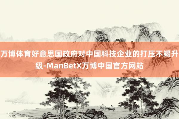 万博体育好意思国政府对中国科技企业的打压不竭升级-ManBetX万博中国官方网站