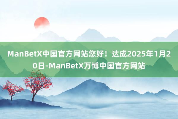 ManBetX中国官方网站您好！达成2025年1月20日-ManBetX万博中国官方网站