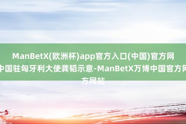 ManBetX(欧洲杯)app官方入口(中国)官方网站中国驻匈牙利大使龚韬示意-ManBetX万博中国官方网站