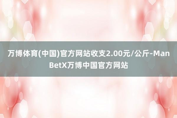 万博体育(中国)官方网站收支2.00元/公斤-ManBetX万博中国官方网站