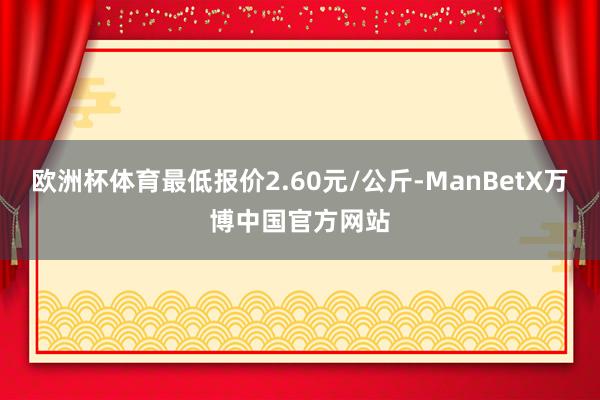 欧洲杯体育最低报价2.60元/公斤-ManBetX万博中国官方网站