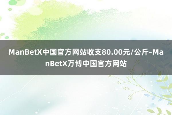 ManBetX中国官方网站收支80.00元/公斤-ManBetX万博中国官方网站